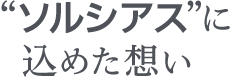 ソルシアスに込めた思い