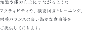 知識や能力向上につながるようなアクティビティや、機能回復とレーニング、栄養バランスの良い温かな食事等をご提供しております。